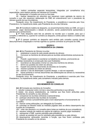 24
X – instituir comissões especiais temporárias, integradas por conselheiros e/ou
especialistas, para realizar estudos de interesse do Conselho;
XI - representar o Conselho em juízo ou fora dele.
XII - realizar despachos em assuntos que requeiram maior agilidade de retorno do
conselho e que não requeiram deliberação do CME em entendimento com o presidente da
câmara quando de sua incumbência.
Parágrafo único. No impedimento do Presidente, a presidência é exercida pelo Vice-
Presidente e, no impedimento deste, pelo Presidente de uma das Câmaras.
Art. 41 Constituirá matéria de despacho, os encaminhamentos feitos ao CME, em que o
presidente julgar desnecessário o debate do plenário, sendo posteriormente apresentada à
plenária para conhecimento.
§ 1º Todo despacho será lido ao plenário na reunião que o suceder, para que o
conselho o referende ou, quando for contrário ao despacho, emita parecer relativo à matéria nele
contida.
§ 2º O parecer contrário ao despacho será emitido pelo conselho quando houver
descumprimento à legislação e normas vigentes ou quando contrariar os princípios do CME.
SEÇÃO II
DA PRESIDÊNCIA DA CÂMARA
Art. 42 Ao Presidente de Câmara incumbe:
I - estabelecer a pauta de cada sessão plenária da câmara;
II - Convocar os membros da câmara para as reuniões extraordinárias exclusivas da
Câmara;
III - Presidir, supervisionar e coordenar os trabalhos da câmara, promovendo as
medidas necessárias à consecução das suas finalidades;
IV - Coordenar as discussões e tomar os votos dos membros da câmara;
V - Dirimir as questões de ordem da câmara;
VI - Expedir documentos decorrentes de decisões do Conselho;
VII - resolver questões de ordem da câmara;
VIII - exercer o voto de desempate e quando desejar, o voto em separado;
IX - baixar portarias e normas decorrentes das deliberações da câmara ou necessárias
ao seu funcionamento;
Parágrafo único. No impedimento do Presidente, a presidência é exercida pelo Vice-
Presidente e, no impedimento deste, pelo conselheiro indicado pelos demais.
SEÇÃO II
DOS MEMBROS DO CONSELHO
Art. 43 Compete aos membros do Conselho:
I - estudar e pesquisar sobre normas e assuntos pertinentes à sua câmara;
II - relatar, nos prazos estabelecidos, as matérias que lhes forem atribuídas pelos
Presidentes do conselho ou das câmaras;
III - comparecer às reuniões ordinárias e extraordinárias;
IV - participar ativamente das reuniões do Conselho;
V - sugerir normas e procedimentos para o bom desempenho e funcionamento do
Conselho;
VI - exercer outras atribuições, por delegação do Conselho.
VII -submeter ao Plenário todas as medidas julgadas úteis ao efetivo desempenho das
funções de Conselheiro;
VIII - votar nas câmaras e no conselho pleno todas as matérias de sua competência;
IX - requerer votação de matéria em regime de urgência, quando julgar necessário;
X - representar o CME, quando solicitado pela presidência.
XI - presidir as sessões em que for solicitado pela presidência ou pela câmara.
XII -desempenhar atribuições inerentes à função, que lhes forem confiadas pelo
Presidente do conselho ou da câmara.
 