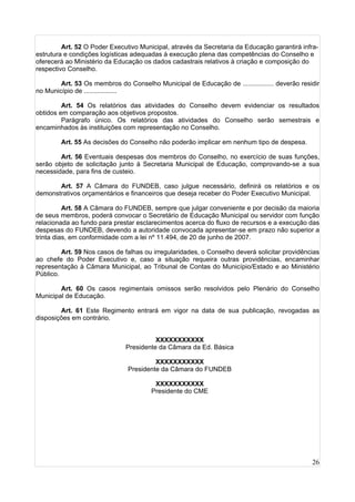 26
Art. 52 O Poder Executivo Municipal, através da Secretaria da Educação garantirá infra-
estrutura e condições logísticas adequadas à execução plena das competências do Conselho e
oferecerá ao Ministério da Educação os dados cadastrais relativos à criação e composição do
respectivo Conselho.
Art. 53 Os membros do Conselho Municipal de Educação de ................. deverão residir
no Município de ..................
Art. 54 Os relatórios das atividades do Conselho devem evidenciar os resultados
obtidos em comparação aos objetivos propostos.
Parágrafo único. Os relatórios das atividades do Conselho serão semestrais e
encaminhados às instituições com representação no Conselho.
Art. 55 As decisões do Conselho não poderão implicar em nenhum tipo de despesa.
Art. 56 Eventuais despesas dos membros do Conselho, no exercício de suas funções,
serão objeto de solicitação junto à Secretaria Municipal de Educação, comprovando-se a sua
necessidade, para fins de custeio.
Art. 57 A Câmara do FUNDEB, caso julgue necessário, definirá os relatórios e os
demonstrativos orçamentários e financeiros que deseja receber do Poder Executivo Municipal.
Art. 58 A Câmara do FUNDEB, sempre que julgar conveniente e por decisão da maioria
de seus membros, poderá convocar o Secretário de Educação Municipal ou servidor com função
relacionada ao fundo para prestar esclarecimentos acerca do fluxo de recursos e a execução das
despesas do FUNDEB, devendo a autoridade convocada apresentar-se em prazo não superior a
trinta dias, em conformidade com a lei nº 11.494, de 20 de junho de 2007.
Art. 59 Nos casos de falhas ou irregularidades, o Conselho deverá solicitar providências
ao chefe do Poder Executivo e, caso a situação requeira outras providências, encaminhar
representação à Câmara Municipal, ao Tribunal de Contas do Município/Estado e ao Ministério
Público.
Art. 60 Os casos regimentais omissos serão resolvidos pelo Plenário do Conselho
Municipal de Educação.
Art. 61 Este Regimento entrará em vigor na data de sua publicação, revogadas as
disposições em contrário.
XXXXXXXXXXX
Presidente da Câmara da Ed. Básica
XXXXXXXXXXX
Presidente da Câmara do FUNDEB
XXXXXXXXXXX
Presidente do CME
 