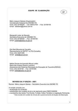 3
EQUIPE DE ELABORAÇÃO
Mário Joaquim Batista (Organizador)
Coordenador Estadual da UNCME-TO.
Fone: (63) 32185528 – Cel. 8404.0739 – Fax: 32185155
Email: batistamj@yahoo.com.br
Margareth Leber de Macedo
Secretária Executiva da UNDIME-TO.
Fone: (63) 32185528 – Fax: 32185155
Email: undime@seduc.to.gov.br
Elis Raik Miranda de Carvalho
Representante do SINTET no Pró-Conselho.
Fone: (63) 32251295
Email: sintet@uol.com.br
Nélida Gomes de Azevedo Moura Leitão
Maria das Graças Pereira Lorentino
Assessoras dos Sistemas Municipais de Educação do Tocantins/SEDUC.
Fone: (63) 3218138 – Fax: 32181490
Email: nelida@seduc.to.gov.br
REVISÃO DA 3ª EDIÇÃO – 2007:
Revisor: Mário Joaquim Batista – Secretário Executivo da UNCME-TO
A revisão consistiu em:
- atualização do conteúdo;
- substituição dos modelos de lei e de regimento para CME/FUNDEB;
- e acréscimo dos textos Tira Dúvida, Fundeb, Índice Temático e Legislação Pertinente.
* Esta revisão tem caráter de minuta até o posicionamento da Equipe de Elaboração.
CME
SME
 