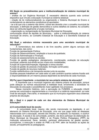 32
03) Quais os procedimentos para a institucionalização do sistema municipal de
ensino?
- análise da Lei Orgânica Municipal. É necessário alterá-la quando esta contiver
dispositivo que vincule a educação municipal ao sistema estadual;
- criação de lei institucionalizando ou organizando o Sistema Municipal de Ensino e
contemplando os elementos constitutivos já apontados;
- se a lei que cria o sistema não dirimir, outras leis deverão criar o conselho municipal de
educação, a definição de gestão democrática e outros detalhes do sistema. Ao conselho
deve ser atribuída legalmente a função normativa;
- organização ou reorganização da Secretaria Municipal de Educação;
comunicação oficial da decisão do Município,- sobre a institucionalização do sistema
municipal de ensino, ao Conselho Estadual de Educação e à Secretaria Estadual de
Educação.
04) Qual a estrutura mínima necessária para uma secretaria municipal de
educação?
A nomenclatura dos setores é de livre escolha, porém alguns serviços são
fundamentais, tais como:
Função de representação Política;
Função de Desenvolvimento: ampliação e busca de qualidade;
Função de Administração e Finanças;
Função de assessoramento às escolas;
Função de gestão pedagógica: planejamento, coordenação, avaliação da educação
municipal, podendo sub-dividir-se por níveis e/ou modalidades;
Função de supervisão/inspeção, legislação e censo escolar;
Função de gestão de pessoas (modulação, formação continuada);
Função de gestão de recursos materiais;
Função redistribuitiva e de transporte escolar junto às escolas.
Quantas pessoas trabalham em cada setor ou pelo contrário quantos setores ficarão sob
a responsabilidade de um mesma pessoa dependerá da demanda de cada município.
05) Por que é importante o município ter seu próprio sistema de educação?
É importante que o município organize seu sistema próprio de educação, porque
pode adequar as normas educacionais à realidade local, envolvendo a sociedade na
discussão da educação e possibilitando maior agilidade nos processos.
Nesse momento histórico, com a aprovação do FUNDEB, a educação infantil
precisa ser autorizada e regulamentada e o município é a instância responsável por este
nível de educação. Para tanto, é necessário que os municípios organizem seus sistemas
próprios de educação.
06) – Qual é o papel de cada um dos elementos do Sistema Municipal de
Educação?
a) A comunidade local da escola:
A comunidade local, mesmo não sendo mencionada na legislação, é um
elemento do Sistema Municipal de Educação, uma vez que paga todas as despesas
relacionadas com a educação, através dos tributos, em especial, os impostos, e usufruir
da educação. A escola é da comunidade, portanto, ela deve participar da elaboração do
Plano Municipal de Educação (PME) e do Projeto Político Pedagógico (PPP) da
instituição educacional. Deve, também, participar efetivamente da gestão escolar,
acompanhar, a execução e avaliar do PME e do PPP, além de fiscalizar as ações da
escola, principalmente as pedagógicas.
 