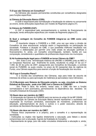 34
7) O que são Câmaras em Conselhos?
As Câmaras são equipes permanentes constituídas por conselheiros designados
para funções específicas:
a) Câmara da Educação Básica (CEB):
A CEB é responsável pela normatização e fiscalização do sistema no concernente
ao ensino, tendo atribuições específicas (ver modelo de Regimento página 27).
b) Câmara do FUNDEB (CAF):
A CAF é responsável pelo acompanhamento e controle do financiamento da
educação, tendo atribuições específicas (ver modelo de Regimento página 27).
8) Qual a vantagem do Conselho do FUNDEB integrar-se ao CME como uma
Câmara?
É importante integrar o FUNDEB e o CME, uma vez que reduz a divisão de
Conselhos na área educacional, evitando assim a fragmentação na participação da
sociedade. Fortalece a atuação do CME, o que possibilita melhores resultados nas
discussões e deliberações por permitir uma visão ampla da educação (políticas e
financiamento). E, ainda, um Conselho único/integrado, também, facilita em sua
composição, considerando o quantitativo de profissionais disponíveis nos municípios.
9) Há fundamentação legal para o FUNDEB se tornar Câmara do CME?
Sim. Esta é uma reivindicação histórica da UNCME e UNDIME junto ao MEC e
ao Congresso Nacional, que finalmente foi aceita, resultando no artigo 37 da Lei nº
1.494, de 20 de junho de 2007, assegurando aos Conselhos de Educação, o controle
social do FUNDEB, os quais criarão, no prazo de 60 (sessenta) dias da vigência do
Fundo, uma Câmara específica para exercer a função de fiscalização dos recursos.
10) O que é Conselho Pleno?
É a reunião dos conselheiros das Câmaras, seja para tratar de assunto de
interesse de ambas ou para aprovação de matéria(s) já aprovada(s) na(s) Câmara(s).
11) O Município sem Sistema de Educação próprio, ou seja, vinculado ao Sistema
Estadual de Educação, pode criar CME com a Câmara do FUNDEB?
Sim. Pode e deve. No entanto, nesse caso, o CME não tem a função
normatizadora e nem autorizativa, permanecendo na dependência das decisões do
Conselho Estadual de Educação (CEE).
12) Quem deve ser membro do CME?
- A composição da Câmara do FUNDEB será nos termos do artigo 24 da MP 339/06.
- A composição da Câmara da Educação Básica deverá representar a sociedade civil
organizada do município (sindicatos, associações de moradores, profissionais da
educação, pais/reponsáveis de aluno e outros) e o poder executivo, através de
servidores da Secretaria Municipal da Educação.
13) Quem não deve ser membro do CME?
- Pessoa física (representar a si próprio), pois o conselho é a representação da
sociedade;
- Instituições ou órgãos não ligados diretamente a educação, pois faltará o devido
compromisso com a educação, fugindo da finalidade do Conselho;
- Representante de igreja, pois não estão vinculados diretamente a educação e, ainda,
 