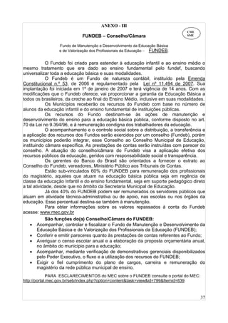 37
ANEXO - III
FUNDEB – Conselho/Câmara
Fundo de Manutenção e Desenvolvimento da Educação Básica
e de Valorização dos Profissionais da Educação – FUNDEB.
O Fundeb foi criado para estender à educação infantil e ao ensino médio o
mesmo tratamento que era dado ao ensino fundamental pelo fundef, buscando
universalizar toda a educação básica e suas modalidades.
O Fundeb é um Fundo de natureza contábil, instituído pela Emenda
Constitucional n.º 53, de 2006 e regulamentado pela Lei nº 11.494 de 2007. Sua
implantação foi iniciada em 1º de janeiro de 2007 e terá vigência de 14 anos. Com as
modificações que o Fundeb oferece, vai proporcionar a garantia da Educação Básica a
todos os brasileiros, da creche ao final do Ensino Médio, inclusive em suas modalidades.
Os Municípios receberão os recursos do Fundeb com base no número de
alunos da educação infantil e do ensino fundamental de instituições públicas.
Os recursos do Fundo destinam-se às ações de manutenção e
desenvolvimento do ensino para a educação básica pública, conforme disposto no art.
70 da Lei no 9.394/96, e à remuneração condigna dos trabalhadores da educação.
O acompanhamento e o controle social sobre a distribuição, a transferência e
a aplicação dos recursos dos Fundos serão exercidos por um conselho (Fundeb), porém
os municípios poderão integrar, esse Conselho ao Conselho Municipal de Educação,
instituindo câmara específica. As prestações de contas serão instruídas com parecer do
conselho. A atuação do conselho/câmara do Fundeb visa a aplicação efetiva dos
recursos públicos da educação, geridos com responsabilidade social e transparência.
Os gerentes do Banco do Brasil são orientados a fornecer o extrato ao
Conselho do Fundeb, vereadores, Ministério Público aos Tribunais de Contas.
Estão sub-vinculados 60% do FUNDEB para remuneração dos profissionais
do magistério, aqueles que atuam na educação básica pública seja em regência de
classe da educação Infantil e do ensino fundamental, seja em suporte pedagógico direto
a tal atividade, desde que no âmbito da Secretaria Municipal de Educação.
Já dos 40% do FUNDEB podem ser remunerados os servidores públicos que
atuam em atividade técnica-administrativa ou de apoio, nas escolas ou nos órgãos da
educação. Esse percentual destina-se também à manutenção.
Para obter informações sobre os valores repassados à conta do Fundeb
acesse: www.mec.gov.br
São funções do(a) Conselho/Câmara do FUNDEB:
• Acompanhar, controlar e fiscalizar o Fundo de Manutenção e Desenvolvimento da
Educação Básica e de Valorização dos Profissionais da Educação (FUNDEB);
• Conferir e emitir pareceres quanto às prestações de contas referentes ao Fundo;
• Averiguar o censo escolar anual e a elaboração da proposta orçamentária anual,
no âmbito do município para a educação;
• Acompanhar, mediante verificação de demonstrativos gerenciais disponibilizados
pelo Poder Executivo, o fluxo e a utilização dos recursos do FUNDEB;
• Exigir o fiel cumprimento do plano de cargos, carreira e remuneração do
magistério da rede pública municipal de ensino.
PARA ESCLARECIMENTOS do MEC sobre o FUNDEB consulte o portal do MEC:
http://portal.mec.gov.br/seb/index.php?option=content&task=view&id=799&Itemid=839
CME
SME
 