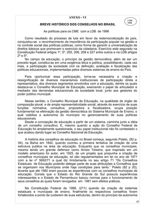 41
ANEXO - VI
BREVE HISTÓRICO DOS CONSELHOS NO BRASIL
As políticas para os CME com a LDB de 1996
Como resultado do processo de luta em favor da redemocratização do país,
conquistou-se o reconhecimento da importância da participação popular na gestão e
no controle social das políticas públicas, como forma de garantir a universalização de
direitos básicos que promovam o exercício da cidadania. Exercício este segurado na
Constituição Federal artigos 1º, 5º, 205, 206, 208 e 227 entre outros e na LDB artigos
2º e 5º.
No campo da educação, o princípio da gestão democrática, além de ser um
preceito legal, constitui-se em uma exigência ética e política, possibilitando, cada vez
mais, a participação da sociedade civil na definição, avaliação e fiscalização das
políticas educacionais, implementadas pelos diversos sistemas de ensino do País.
Para oportunizar essa participação, torna-se necessária a criação e
ressignificação de diversos mecanismos institucionais de participação direta e
representativa, dos diversos segmentos envolvidos com a educação, dentre os quais
destaca-se o Conselho Municipal de Educação, exercendo o papel de articulador e
mediador das demandas educacionais da sociedade local, junto aos gestores do
poder público municipal.
Nesse sentido, o Conselho Municipal de Educação, na qualidade de órgão de
composição plural e de ampla representatividade social, através do exercício de suas
funções: normativa, consultiva, propositora e fiscalizadora, ocupa posição
fundamental na efetivação da gestão democrática do Sistema Municipal de Ensino, o
qual viabiliza a autonomia do município no gerenciamento de suas políticas
educacionais.
Desde a concepção de educação a partir de um sistema, caminha junto a idéia
de um conselho consultivo. E, mesmo quando a ação do Conselho Federal de
Educação foi amplamente questionada, o seu papel institucional não foi contestado o
que acabou dando lugar ao Conselho Nacional de Educação.
A história dos conselhos de educação no Brasil começa, segundo Poleto, (82 p.
04), na Bahia em 1842, quando ocorreu a primeira tentativa de criação de uma
estrutura publica na área da educação. Enquanto que os conselhos municipais,
mesmo tendo um grande defensor como Anísio Teixeira, que inspirado em um
modelo americano foi autor, em 1925, de um projeto que propunha a criação de
conselhos municipais de educação, só são regulamentados em lei no ano de 1971
com a lei nº 5692/71 a qual diz timidamente no seu artigo 71 “Os Conselhos
Estaduais de Educação poderão delegar parte de suas atribuições a Conselhos que
se organizem nos Municípios onde haja condições para tanto.” Poleto (82 p 20),
levanta que até 1982 eram poucas as experiências com os conselhos municipais de
educação. Consta que o Estado do Rio Grande do Sul possuía experiências
interessantes e o Estado de Pernambuco baixou normas para o funcionamento de
seus conselhos as quais foram revogados em 1981 sem efeitos práticos.
Na Constituição Federal de 1988, (211) quando da criação de sistemas
estaduais e municipais de ensino, finalmente os respectivos conselhos foram
fortalecidos a ponto de cuidarem de suas estruturas, dentro do princípio da autonomia
CME
SME
 