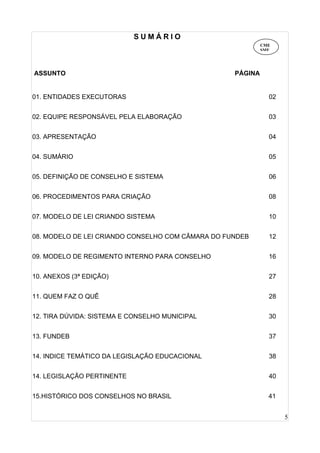 5
S U M Á R I O
ASSUNTO PÁGINA
01. ENTIDADES EXECUTORAS 02
02. EQUIPE RESPONSÁVEL PELA ELABORAÇÃO 03
03. APRESENTAÇÃO 04
04. SUMÁRIO 05
05. DEFINIÇÃO DE CONSELHO E SISTEMA 06
06. PROCEDIMENTOS PARA CRIAÇÃO 08
07. MODELO DE LEI CRIANDO SISTEMA 10
08. MODELO DE LEI CRIANDO CONSELHO COM CÂMARA DO FUNDEB 12
09. MODELO DE REGIMENTO INTERNO PARA CONSELHO 16
10. ANEXOS (3ª EDIÇÃO) 27
11. QUEM FAZ O QUÊ 28
12. TIRA DÚVIDA: SISTEMA E CONSELHO MUNICIPAL 30
13. FUNDEB 37
14. INDICE TEMÁTICO DA LEGISLAÇÃO EDUCACIONAL 38
14. LEGISLAÇÃO PERTINENTE 40
15.HISTÓRICO DOS CONSELHOS NO BRASIL 41
CME
SME
 