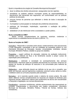 7
Qual é a importância da criação do Conselho Municipal de Educação?
• atuar na defesa dos direitos educacionais assegurados nas leis vigentes;
• sensibilizar os poderes públicos municipais quanto às responsabilidades no
atendimento das demandas dos segmentos, em conformidade com as políticas
públicas da educação;
• procurar formas de parcerias que defendam o direito de todos à educação de
qualidade;
• municipalizar a preocupação na resolução dos problemas educacionais;
• participar da formulação, implantação, supervisão e avaliação da política
educacional;
• estabelecer um elo interlocutor entre a sociedade e o poder público.
Qual a competência CME?
Baixar normas complementares às nacionais, autorizar, credenciar e
supervisionar os estabelecimentos de ensino (LDB Art. 11).
Quais as funções do CME?
Consultiva – Responder a consultas sobre alvará, credenciamento e leis educacionais
e suas aplicações, submetidas a ele por entidades da sociedade pública ou civil
(Secretaria Municipal da Educação, escolas, universidades, sindicatos, câmara
municipal, Ministério Público), cidadão ou grupo de cidadãos.
Propositiva – sugerir políticas de educação, sistemas de avaliação institucional,
medidas para melhoria de fluxo e de rendimento escolar e propor cursos de
capacitação para professores.
Mobilizadora – estimular a sociedade no acompanhamento dos serviços
educacionais; informá-la sobre as questões educacionais do município; tornar-se um
espaço de reunião de esforços do executivo e da comunidade para melhoria da
educação.
Deliberativa – essa atribuição deverá ser definida na lei que cria o conselho, que
pode, por exemplo, aprovar regimentos e estatutos; autorizar cursos, séries ou ciclos;
e deliberar sobre os currículos propostos pela secretaria.
Normativa – só é exercida quando existe o sistema de ensino próprio. Ele pode
assim, elaborar normas complementares às nacionais em relação às diretrizes para
regimento escolar, determinar critérios para acolhimento de alunos sem escolaridade
e interpretar a legislação e as normas educacionais.
Fiscalizadora – promover sindicâncias, solicitar esclarecimento dos responsáveis ao
constatar irregularidades e denunciá-las aos órgãos competentes. (Secretaria
Municipal de Educação, Ministério Público, Tribunal de Contas, Câmara dos
Vereadores).
 