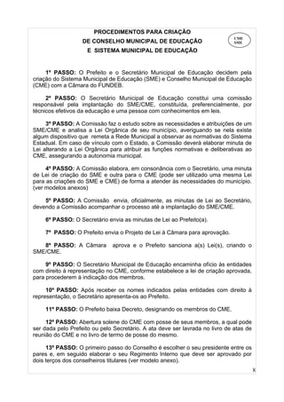 8
PROCEDIMENTOS PARA CRIAÇÃO
DE CONSELHO MUNICIPAL DE EDUCAÇÃO
E SISTEMA MUNICIPAL DE EDUCAÇÃO
1º PASSO: O Prefeito e o Secretário Municipal de Educação decidem pela
criação do Sistema Municipal de Educação (SME) e Conselho Municipal de Educação
(CME) com a Câmara do FUNDEB.
2º PASSO: O Secretário Municipal de Educação constitui uma comissão
responsável pela implantação do SME/CME, constituída, preferencialmente, por
técnicos efetivos da educação e uma pessoa com conhecimentos em leis.
3º PASSO: A Comissão faz o estudo sobre as necessidades e atribuições de um
SME/CME e analisa a Lei Orgânica de seu município, averiguando se nela existe
algum dispositivo que remeta a Rede Municipal a observar as normativas do Sistema
Estadual. Em caso de vínculo com o Estado, a Comissão deverá elaborar minuta de
Lei alterando a Lei Orgânica para atribuir as funções normativas e deliberativas ao
CME, assegurando a autonomia municipal.
4º PASSO: A Comissão elabora, em consonância com o Secretário, uma minuta
de Lei de criação do SME e outra para o CME (pode ser utilizado uma mesma Lei
para as criações do SME e CME) de forma a atender às necessidades do município.
(ver modelos anexos)
5º PASSO: A Comissão envia, oficialmente, as minutas de Lei ao Secretário,
devendo a Comissão acompanhar o processo até a implantação do SME/CME.
6º PASSO: O Secretário envia as minutas de Lei ao Prefeito(a).
7º PASSO: O Prefeito envia o Projeto de Lei à Câmara para aprovação.
8º PASSO: A Câmara aprova e o Prefeito sanciona a(s) Lei(s), criando o
SME/CME.
9º PASSO: O Secretário Municipal de Educação encaminha ofício às entidades
com direito à representação no CME, conforme estabelece a lei de criação aprovada,
para procederem à indicação dos membros.
10º PASSO: Após receber os nomes indicados pelas entidades com direito à
representação, o Secretário apresenta-os ao Prefeito.
11º PASSO: O Prefeito baixa Decreto, designando os membros do CME.
12º PASSO: Abertura solene do CME com posse de seus membros, a qual pode
ser dada pelo Prefeito ou pelo Secretário. A ata deve ser lavrada no livro de atas de
reunião do CME e no livro de termo de posse do mesmo.
13º PASSO: O primeiro passo do Conselho é escolher o seu presidente entre os
pares e, em seguido elaborar o seu Regimento Interno que deve ser aprovado por
dois terços dos conselheiros titulares (ver modelo anexo).
CME
SME
 