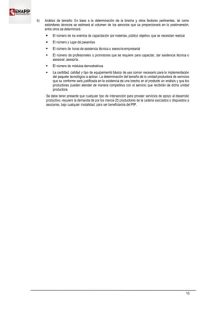 b) Análisis de tamaño: En base a la determinación de la brecha y otros factores pertinentes, tal como
estándares técnicos se estimará el volumen de los servicios que se proporcionará en la postinversión,
entre otros se determinará:
 El número de los eventos de capacitación por materias, público objetivo, que se necesitan realizar
 El número y lugar de pasantías
 El número de horas de asistencia técnica o asesoría empresarial
 El número de profesionales o promotores que se requiere para capacitar, dar asistencia técnica o
asesorar, asesoría.
 El número de módulos demostrativos
 La cantidad, calidad y tipo de equipamiento básico de uso común necesario para la implementación
del paquete tecnológico a aplicar. La determinación del tamaño de la unidad productora de servicios
que se conforme será justificada en la existencia de una brecha en el producto en análisis y que los
productores pueden atender de manera competitiva con el servicio que recibirán de dicha unidad
productora.
Se debe tener presente que cualquier tipo de intervención para proveer servicios de apoyo al desarrollo
productivo, requiere la demanda de por los menos 25 productores de la cadena asociados o dispuestos a
asociarse, bajo cualquier modalidad, para ser beneficiarios del PIP.
10
 