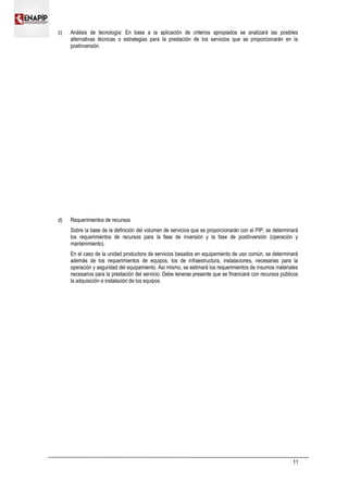 c) Análisis de tecnología: En base a la aplicación de criterios apropiados se analizará las posibles
alternativas técnicas o estrategias para la prestación de los servicios que se proporcionarán en la
postinversión.
d) Requerimientos de recursos
Sobre la base de la definición del volumen de servicios que se proporcionarán con el PIP, se determinará
los requerimientos de recursos para la fase de inversión y la fase de postinversión (operación y
mantenimiento).
En el caso de la unidad productora de servicios basados en equipamiento de uso común, se determinará
además de los requerimientos de equipos, los de infraestructura, instalaciones, necesarias para la
operación y seguridad del equipamiento. Así mismo, se estimará los requerimientos de insumos materiales
necesarios para la prestación del servicio. Debe tenerse presente que se financiará con recursos públicos
la adquisición e instalación de los equipos.
11
 