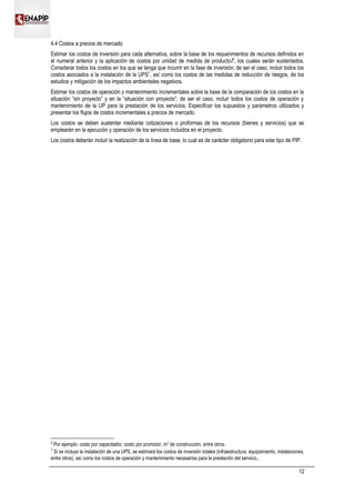 4.4 Costos a precios de mercado
Estimar los costos de inversión para cada alternativa, sobre la base de los requerimientos de recursos definidos en
el numeral anterior y la aplicación de costos por unidad de medida de producto/6
, los cuales serán sustentados.
Considerar todos los costos en los que se tenga que incurrir en la fase de inversión; de ser el caso, incluir todos los
costos asociados a la instalación de la UPS7
, así como los costos de las medidas de reducción de riesgos, de los
estudios y mitigación de los impactos ambientales negativos.
Estimar los costos de operación y mantenimiento incrementales sobre la base de la comparación de los costos en la
situación “sin proyecto” y en la “situación con proyecto”; de ser el caso, incluir todos los costos de operación y
mantenimiento de la UP para la prestación de los servicios. Especificar los supuestos y parámetros utilizados y
presentar los flujos de costos incrementales a precios de mercado.
Los costos se deben sustentar mediante cotizaciones o proformas de los recursos (bienes y servicios) que se
emplearán en la ejecución y operación de los servicios incluidos en el proyecto.
Los costos deberán incluir la realización de la línea de base, lo cual es de carácter obligatorio para este tipo de PIP.
6
Por ejemplo: costo por capacitador, costo por promotor, m2
de construcción, entre otros.
7
Si se incluye la instalación de una UPS, se estimará los costos de inversión totales (infraestructura, equipamiento, instalaciones,
entre otros), así como los costos de operación y mantenimiento necesarios para la prestación del servicio.,
12
 