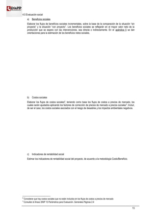4.5 Evaluación social
a) Beneficios sociales
Elaborar los flujos de beneficios sociales incrementales, sobre la base de la comparación de la situación “sin
proyecto” y la situación “con proyecto”. Los beneficios sociales se reflejarán en el mayor valor neto de la
producción que se espera con las intervenciones, sea directa o indirectamente. En el apéndice 5 se dan
orientaciones para la estimación de los beneficios netos sociales.
b) Costos sociales
Elaborar los flujos de costos sociales8
, teniendo como base los flujos de costos a precios de mercado, los
cuales serán ajustados aplicando los factores de corrección de precios de mercado a precios sociales9
. Incluir,
de ser el caso, los costos sociales asociados con el riesgo de desastres y los impactos ambientales negativos.
c) Indicadores de rentabilidad social
Estimar los indicadores de rentabilidad social del proyecto, de acuerdo a la metodología Costo/Beneficio.
8
Considerar que hay costos sociales que no están incluidos en los flujos de costos a precios de mercado
9
Consultar el Anexo SNIP 10 Parámetros para Evaluación. Generales Páginas 2-4
13
 