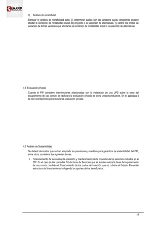 d) Análisis de sensibilidad
Efectuar el análisis de sensibilidad para: (i) determinar cuáles son las variables cuyas variaciones pueden
afectar la condición de rentabilidad social del proyecto o la selección de alternativas; (ii) definir los límites de
variación de dichas variables que afectarían la condición de rentabilidad social o la selección de alternativas.
4.6 Evaluación privada
Cuando el PIP considere intervenciones relacionadas con la instalación de una UPS sobre la base del
equipamiento de uso común, se realizará la evaluación privada de dicha unidad productora. En el apéndice 6
se dan orientaciones para realizar la evaluación privada.
4.7 Análisis de Sostenibilidad
Se deberá demostrar que se han adoptado las previsiones y medidas para garantizar la sostenibilidad del PIP,
entre otros, considerar los siguientes temas:
 Financiamiento de los costos de operación y mantenimiento de la provisión de los servicios incluidos en el
PIP. En el caso de las Unidades Productoras de Servicios que se instalen sobre la base del equipamiento
de uso común, también el financiamiento de los costos de inversión que no cubriría el Estado. Presentar
estructura de financiamiento incluyendo los aportes de los beneficiarios.
14
 