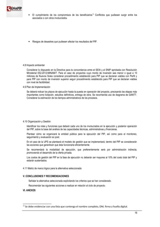  El cumplimiento de los compromisos de los beneficiarios13
Conflictos que pudiesen surgir entre los
asociados o con otros involucrados.
 Riesgos de desastres que pudiesen afectar los resultados del PIP.
4.8 Impacto ambiental
Considerar lo dispuesto en la Directiva para la concordancia entre el SEIA y el SNIP aprobada con Resolución
Ministerial 052-2012-MINAM/7. Para el caso de proyectos cuyo monto de inversión sea menor o igual a 10
millones de Nuevos Soles considerar procedimiento establecido para PIP que se declaran viables con Perfil y
para PIP con monto de inversión superior seguir procedimiento establecido para PIP que se declaran viables
con nivel de factibilidad.
4.9 Plan de Implementación
Se deberá indicar los plazos de ejecución hasta la puesta en operación del proyecto, precisando las etapas más
importantes como licitación, estudios definitivos, entrega de obra. Se recomienda uso de diagrama de GANTT.
Considerar la estimación de los tiempos administrativos de los procesos.
4.10 Organización y Gestión
Identificar los roles y funciones que deberá cada uno de los involucrados en la ejecución y posterior operación
del PIP, sobre la base del análisis de las capacidades técnicas, administrativas y financieras.
Plantear cómo se organizará la entidad pública para la ejecución del PIP, así como para el monitoreo,
seguimiento y evaluación ex post.
En el caso de la UPS se planteará el modelo de gestión que se implementará; dentro del PIP se considerarán
las acciones que garanticen que ésta funcionaria eficientemente.
Se recomendará la modalidad de ejecución, que preferentemente será por administración indirecta,
promoviendo el desarrollo de la oferta privada.
Los costos de gestión del PIP en la fase de ejecución no deberán ser mayores al 10% del costo total del PIP y
estarán sustentados.
4.11 Matriz de marco lógico para la alternativa seleccionada
V. CONCLUSIONES Y RECOMENDACIONES
Señalar la alternativa seleccionada explicitando los criterios que se han considerado.
Recomendar las siguientes acciones a realizar en relación al ciclo de proyecto.
VI. ANEXOS
13
Se debe evidenciar con una lista que contenga el nombre completo, DNI, firma y huella digital.
16
 