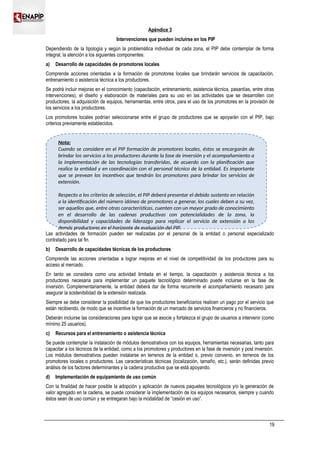 Apéndice 3
Intervenciones que pueden incluirse en los PIP
Dependiendo de la tipología y según la problemática individual de cada zona, el PIP debe contemplar de forma
integral, la atención a los siguientes componentes:
a) Desarrollo de capacidades de promotores locales
Comprende acciones orientadas a la formación de promotores locales que brindarán servicios de capacitación,
entrenamiento o asistencia técnica a los productores.
Se podrá incluir mejoras en el conocimiento (capacitación, entrenamiento, asistencia técnica, pasantías, entre otras
intervenciones), el diseño y elaboración de materiales para su uso en las actividades que se desarrollen con
productores, la adquisición de equipos, herramientas, entre otros, para el uso de los promotores en la provisión de
los servicios a los productores.
Los promotores locales podrían seleccionarse entre el grupo de productores que se apoyarán con el PIP, bajo
criterios previamente establecidos.
Las actividades de formación pueden ser realizadas por el personal de la entidad o personal especializado
contratado para tal fin.
b) Desarrollo de capacidades técnicas de los productores
Comprende las acciones orientadas a lograr mejoras en el nivel de competitividad de los productores para su
acceso al mercado.
En tanto se considera como una actividad limitada en el tiempo, la capacitación y asistencia técnica a los
productores necesaria para implementar un paquete tecnológico determinado puede incluirse en la fase de
inversión. Complementariamente, la entidad deberá dar de forma recurrente el acompañamiento necesario para
asegurar la sostenibilidad de la extensión realizada.
Siempre se debe considerar la posibilidad de que los productores beneficiarios realicen un pago por el servicio que
están recibiendo, de modo que se incentive la formación de un mercado de servicios financieros y no financieros.
Deberán incluirse las consideraciones para lograr que se asocie y fortalezca el grupo de usuarios a intervenir (como
mínimo 25 usuarios).
c) Recursos para el entrenamiento o asistencia técnica
Se puede contemplar la instalación de módulos demostrativos con los equipos, herramientas necesarias, tanto para
capacitar a los técnicos de la entidad, como a los promotores y productores en la fase de inversión y post inversión.
Los módulos demostrativos pueden instalarse en terrenos de la entidad o, previo convenio, en terrenos de los
promotores locales o productores. Las características técnicas (localización, tamaño, etc.), serán definidas previo
análisis de los factores determinantes y la cadena productiva que se está apoyando.
d) Implementación de equipamiento de uso común
Con la finalidad de hacer posible la adopción y aplicación de nuevos paquetes tecnológicos y/o la generación de
valor agregado en la cadena, se puede considerar la implementación de los equipos necesarios, siempre y cuando
éstos sean de uso común y se entregaran bajo la modalidad de “cesión en uso”.
19
Nota:
Cuando se considere en el PIP formación de promotores locales, éstos se encargarán de
brindar los servicios a los productores durante la fase de inversión y el acompañamiento a
la implementación de las tecnologías transferidas, de acuerdo con la planificación que
realice la entidad y en coordinación con el personal técnico de la entidad. Es importante
que se prevean los incentivos que tendrán los promotores para brindar los servicios de
extensión.
Respecto a los criterios de selección, el PIP deberá presentar el debido sustento en relación
a la identificación del número idóneo de promotores a generar, los cuales deben a su vez,
ser aquellos que, entre otras características, cuenten con un mayor grado de conocimiento
en el desarrollo de las cadenas productivas con potencialidades de la zona, la
disponibilidad y capacidades de liderazgo para replicar el servicio de extensión a los
demás productores en el horizonte de evaluación del PIP.
 