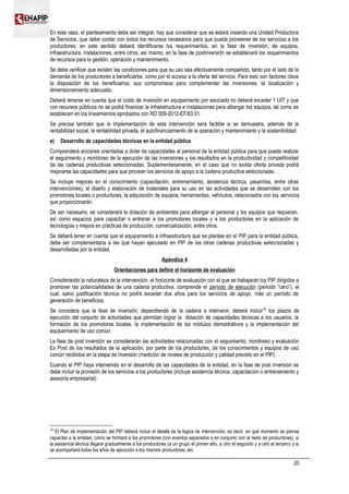 En este caso, el planteamiento debe ser integral, hay que considerar que se estará creando una Unidad Productora
de Servicios, que debe contar con todos los recursos necesarios para que pueda proveerse de los servicios a los
productores; en este sentido deberá identificarse los requerimientos, en la fase de inversión, de equipos,
infraestructura, instalaciones, entre otros; así mismo, en la fase de postinversión se establecerá los requerimientos
de recursos para la gestión, operación y mantenimiento.
Se debe verificar que existen las condiciones para que su uso sea efectivamente compartido, tanto por el lado de la
demanda de los productores a beneficiarse, como por el acceso a la oferta del servicio. Para esto son factores clave
la disposición de los beneficiarios, sus compromisos para complementar las inversiones, la localización y
dimensionamiento adecuado.
Deberá tenerse en cuenta que el costo de inversión en equipamiento por asociado no deberá exceder 1 UIT y que
con recursos públicos no se podrá financiar la infraestructura e instalaciones para albergar los equipos, tal como se
establecen en los lineamientos aprobados con RD 009-2012-EF/63.01.
Se precisa también que la implementación de esta intervención será factible si se demuestra, además de la
rentabilidad social, la rentabilidad privada, el autofinanciamiento de la operación y mantenimiento y la sostenibilidad.
e) Desarrollo de capacidades técnicas en la entidad pública
Comprenderá acciones orientadas a dotar de capacidades al personal de la entidad pública para que pueda realizar
el seguimiento y monitoreo de la ejecución de las inversiones y los resultados en la productividad y competitividad
de las cadenas productivas seleccionadas. Suplementariamente, en el caso que no exista oferta privada podrá
mejorarse las capacidades para que provean los servicios de apoyo a la cadena productiva seleccionada.
Se incluye mejoras en el conocimiento (capacitación, entrenamiento, asistencia técnica, pasantías, entre otras
intervenciones), el diseño y elaboración de materiales para su uso en las actividades que se desarrollen con los
promotores locales o productores, la adquisición de equipos, herramientas, vehículos, relacionados con los servicios
que proporcionarán.
De ser necesario, se considerará la dotación de ambientes para albergar al personal y los equipos que requieran,
así como espacios para capacitar o entrenar a los promotores locales y a los productores en la aplicación de
tecnologías y mejora en prácticas de producción, comercialización, entre otros.
Se deberá tener en cuenta que el equipamiento e infraestructura que se plantee en el PIP para la entidad pública,
debe ser complementaria a las que hayan ejecutado en PIP de las otras cadenas productivas seleccionadas y
desarrolladas por la entidad.
Apéndice 4
Orientaciones para definir el horizonte de evaluación
Considerando la naturaleza de la intervención, el horizonte de evaluación con el que se trabajarán los PIP dirigidos a
promover las potencialidades de una cadena productiva, comprende el período de ejecución (periodo “cero”), el
cual, salvo justificación técnica no podrá exceder dos años para los servicios de apoyo, más un período de
generación de beneficios.
Se considera que la fase de inversión, dependiendo de la cadena a intervenir, deberá incluir16
los plazos de
ejecución del conjunto de actividades que permitan lograr la dotación de capacidades técnicas a los usuarios, la
formación de los promotores locales, la implementación de los módulos demostrativos y la implementación del
equipamiento de uso común.
La fase de post inversión se considerarán las actividades relacionadas con el seguimiento, monitoreo y evaluación
Ex Post de los resultados de la aplicación, por parte de los productores, de los conocimientos y equipos de uso
común recibidos en la etapa de inversión (medición de niveles de producción y calidad previsto en el PIP).
Cuando el PIP haya intervenido en el desarrollo de las capacidades de la entidad, en la fase de post inversión se
debe incluir la provisión de los servicios a los productores (incluye asistencia técnica, capacitación o entrenamiento y
asesoría empresarial)
16
El Plan de implementación del PIP deberá incluir el detalle de la lógica de intervención, es decir, en qué momento se piensa
capacitar a la entidad, cómo se formará a los promotores (con eventos separados o en conjunto con el resto de productores), si
la asistencia técnica llegará gradualmente a los productores (a un grupo el primer año, a otro el segundo y a otro el tercero) o si
se acompañará todos los años de ejecución a los mismos productores, etc.
20
 
