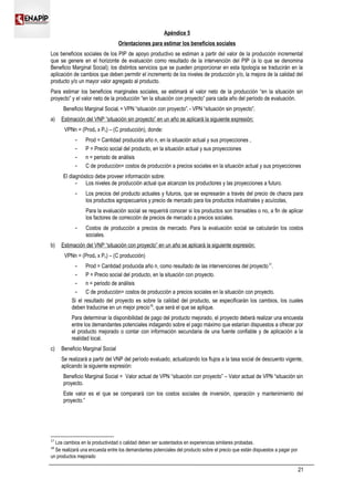 Apéndice 5
Orientaciones para estimar los beneficios sociales
Los beneficios sociales de los PIP de apoyo productivo se estiman a partir del valor de la producción incremental
que se genere en el horizonte de evaluación como resultado de la intervención del PIP (a lo que se denomina
Beneficio Marginal Social); los distintos servicios que se pueden proporcionar en esta tipología se traducirán en la
aplicación de cambios que deben permitir el incremento de los niveles de producción y/o, la mejora de la calidad del
producto y/o un mayor valor agregado al producto.
Para estimar los beneficios marginales sociales, se estimará el valor neto de la producción “en la situación sin
proyecto” y el valor neto de la producción “en la situación con proyecto” para cada año del período de evaluación.
Beneficio Marginal Sociali = VPN “situación con proyecto”i - VPN “situación sin proyecto”i
a) Estimación del VNP “situación sin proyecto” en un año se aplicará la siguiente expresión:
VPNn = (Prodn x Pn) – (C producción), donde:
 Prod = Cantidad producida año n, en la situación actual y sus proyecciones ,
 P = Precio social del producto, en la situación actual y sus proyecciones
 n = periodo de análisis
 C de producción= costos de producción a precios sociales en la situación actual y sus proyecciones
El diagnóstico debe proveer información sobre:
 Los niveles de producción actual que alcanzan los productores y las proyecciones a futuro.
 Los precios del producto actuales y futuros, que se expresarán a través del precio de chacra para
los productos agropecuarios y precio de mercado para los productos industriales y acuícolas,
Para la evaluación social se requerirá conocer si los productos son transables o no, a fin de aplicar
los factores de corrección de precios de mercado a precios sociales.
 Costos de producción a precios de mercado. Para la evaluación social se calcularán los costos
sociales.
b) Estimación del VNP “situación con proyecto” en un año se aplicará la siguiente expresión:
VPNn = (Prodn x Pn) – (C producción)
 Prod = Cantidad producida año n, como resultado de las intervenciones del proyecto17
.
 P = Precio social del producto, en la situación con proyecto.
 n = periodo de análisis
 C de producción= costos de producción a precios sociales en la situación con proyecto.
Si el resultado del proyecto es sobre la calidad del producto, se especificarán los cambios, los cuales
deben traducirse en un mejor precio18
, que será el que se aplique.
Para determinar la disponibilidad de pago del producto mejorado, el proyecto deberá realizar una encuesta
entre los demandantes potenciales indagando sobre el pago máximo que estarían dispuestos a ofrecer por
el producto mejorado o contar con información secundaria de una fuente confiable y de aplicación a la
realidad local.
c) Beneficio Marginal Social
Se realizará a partir del VNP del período evaluado, actualizando los flujos a la tasa social de descuento vigente,
aplicando la siguiente expresión:
Beneficio Marginal Social = Valor actual de VPN “situación con proyecto” – Valor actual de VPN “situación sin
proyecto.
Este valor es el que se comparará con los costos sociales de inversión, operación y mantenimiento del
proyecto.”
17
Los cambios en la productividad o calidad deben ser sustentados en experiencias similares probadas.
18
Se realizará una encuesta entre los demandantes potenciales del producto sobre el precio que están dispuestos a pagar por
un productos mejorado
21
 