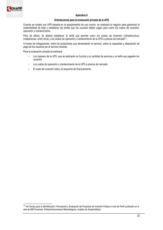 Apéndice 6
Orientaciones para la evaluación privada de la UPS
Cuando se instale una UPS basada en el equipamiento de uso común, se analizará el negocio para garantizar la
sostenibilidad de ésta y establecer las tarifas que los usuarios deben pagar para cubrir los costos de inversión,
operación y mantenimiento.
Para tal efecto, se deberá establecer la tarifa que permite cubrir los costos de inversión (infraestructura,
instalaciones, entre otros) y los costos de operación y mantenimiento de la UPS a precios de mercado19
.
A través de indagaciones, entre los productores que demandarán el servicio, sobre la capacidad y disposición de
pago de los usuarios por el servicio recibido.
Para la evaluación privada se estimará:
 Los ingresos de la UPS, que se estimarán en función a la cantidad de servicios y la tarifa que pagarán los
usuarios
 Los costos de operación y mantenimiento de la UPS a precios de mercado.
 El costo de inversión total y el esquema de financiamiento.
19
Ver Pautas para la Identificación, Formulación y Evaluación de Proyectos de Inversión Pública a nivel de Perfil, publicado en la
web de MEF/Inversión Pública/Instrumentos Metodológicos, Análisis de Sostenibilidad.
22
 