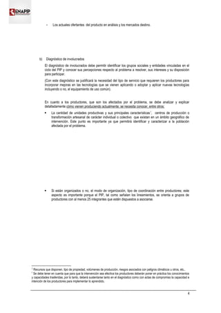  Los actuales ofertantes del producto en análisis y los mercados destino.
b) Diagnóstico de involucrados
El diagnóstico de involucrados debe permitir identificar los grupos sociales y entidades vinculadas en el
ciclo del PIP y conocer sus percepciones respecto al problema a resolver, sus intereses y su disposición
para participar.
(Con este diagnóstico se justificará la necesidad del tipo de servicio que requieren los productores para
incorporar mejoras en las tecnologías que se vienen aplicando o adoptar y aplicar nuevas tecnologías
incluyendo o no, el equipamiento de uso común).
En cuanto a los productores, que son los afectados por el problema, se debe analizar y explicar
detalladamente cómo vienen produciendo actualmente; se necesita conocer, entre otros:
 La cantidad de unidades productivas y sus principales características1
, centros de producción o
transformación artesanal de carácter individual o colectivo que existan en un ámbito geográfico de
intervención. Este punto es importante ya que permitirá identificar y caracterizar a la población
afectada por el problema.
 Si están organizados o no, el modo de organización, tipo de coordinación entre productores; este
aspecto es importante porque el PIP, tal como señalan los lineamientos, se orienta a grupos de
productores con al menos 25 integrantes que estén dispuestos a asociarse.
1
Recursos que disponen, tipo de propiedad, volúmenes de producción, riesgos asociados con peligros climáticos u otros, etc..
?
Se debe tener en cuenta que para que la intervención sea efectiva los productores deberán poner en práctica los conocimientos
y capacidades trasferidas, por lo tanto, deberá sustentarse tanto en el diagnóstico como con actas de compromiso la capacidad e
intención de los productores para implementar lo aprendido.
4
 