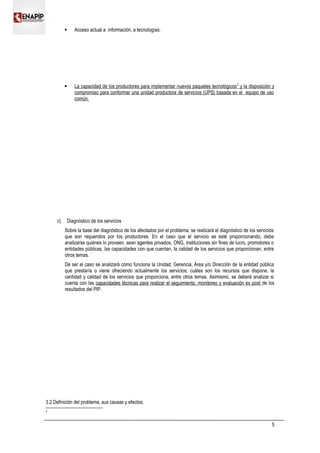  Acceso actual a información, a tecnologías.
 La capacidad de los productores para implementar nuevos paquetes tecnológicos2
y la disposición y
compromiso para conformar una unidad productora de servicios (UPS) basada en el equipo de uso
común.
c) Diagnóstico de los servicios
Sobre la base del diagnóstico de los afectados por el problema, se realizará el diagnóstico de los servicios
que son requeridos por los productores. En el caso que el servicio se esté proporcionando, debe
analizarse quiénes lo proveen, sean agentes privados, ONG, instituciones sin fines de lucro, promotores o
entidades públicas, las capacidades con que cuentan, la calidad de los servicios que proporcionan, entre
otros temas.
De ser el caso se analizará cómo funciona la Unidad, Gerencia, Área y/o Dirección de la entidad pública
que prestaría o viene ofreciendo actualmente los servicios; cuáles son los recursos que dispone, la
cantidad y calidad de los servicios que proporciona, entre otros temas. Asimismo, se deberá analizar si
cuenta con las capacidades técnicas para realizar el seguimiento, monitoreo y evaluación ex post de los
resultados del PIP.
3.2 Definición del problema, sus causas y efectos.
2
5
 