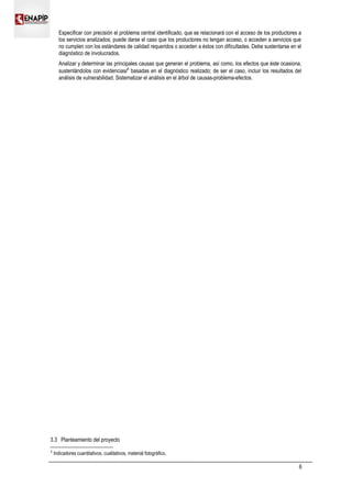 Especificar con precisión el problema central identificado, que se relacionará con el acceso de los productores a
los servicios analizados; puede darse el caso que los productores no tengan acceso, o acceden a servicios que
no cumplen con los estándares de calidad requeridos o acceden a éstos con dificultades. Debe sustentarse en el
diagnóstico de involucrados.
Analizar y determinar las principales causas que generan el problema, así como, los efectos que éste ocasiona,
sustentándolos con evidencias/3
basadas en el diagnóstico realizado; de ser el caso, incluir los resultados del
análisis de vulnerabilidad. Sistematizar el análisis en el árbol de causas-problema-efectos.
3.3 Planteamiento del proyecto
3
Indicadores cuantitativos, cualitativos, material fotográfico,
6
 