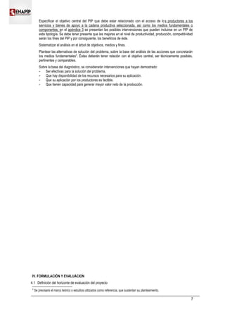 Especificar el objetivo central del PIP que debe estar relacionado con el acceso de los productores a los
servicios y bienes de apoyo a la cadena productiva seleccionada, así como los medios fundamentales o
componentes; en el apéndice 3 se presentan las posibles intervenciones que pueden incluirse en un PIP de
esta tipología. Se debe tener presente que las mejoras en el nivel de productividad, producción, competitividad
serán los fines del PIP y por consiguiente, los beneficios de éste.
Sistematizar el análisis en el árbol de objetivos, medios y fines.
Plantear las alternativas de solución del problema, sobre la base del análisis de las acciones que concretarán
los medios fundamentales4
. Éstas deberán tener relación con el objetivo central, ser técnicamente posibles,
pertinentes y comparables.
Sobre la base del diagnóstico, se considerarán intervenciones que hayan demostrado:
 Ser efectivas para la solución del problema,
 Que hay disponibilidad de los recursos necesarios para su aplicación.
 Que su aplicación por los productores es factible.
 Que tienen capacidad para generar mayor valor neto de la producción.
IV. FORMULACIÓN Y EVALUACION
4.1 Definición del horizonte de evaluación del proyecto
4
Se precisará el marco teórico o estudios utilizados como referencia, que sustentan su planteamiento.
7
 