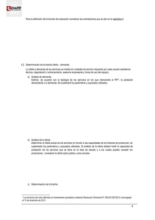 Para la definición del horizonte de evaluación considerar las orientaciones que se dan en el apéndice 4
4.2 Determinación de la brecha oferta – demanda
La oferta y demanda de los servicios se medirá en unidades de servicio requerido por cada usuario (asistencia
técnica, capacitación o entrenamiento, asesoría empresarial y horas de uso del equipo).
a) Análisis de demanda
Estimar, de acuerdo con la tipología de los servicios en los que intervendrá el PIP5
, la población
demandante y la demanda. Se sustentará los parámetros y supuestos utilizados.
b) Análisis de la oferta:
Determinar la oferta actual de los servicios en función a las capacidades de los factores de producción; se
sustentarán los parámetros y supuestos utilizados. El análisis de la oferta deberá medir la capacidad de
prestación de los servicios que se tiene en el área de estudio y a los cuales pueden acceder los
productores; considerar la oferta tanto pública, como privada.
c) Determinación de la brecha:
5
Los servicios han sido definidos en lineamientos aprobados mediante Resolución Directoral N° 009-2012EF/63.01 promulgada
el 13 de diciembre de 2012
8
 