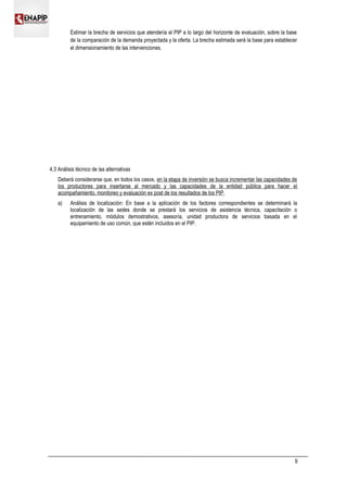 Estimar la brecha de servicios que atendería el PIP a lo largo del horizonte de evaluación, sobre la base
de la comparación de la demanda proyectada y la oferta. La brecha estimada será la base para establecer
el dimensionamiento de las intervenciones.
4.3 Análisis técnico de las alternativas
Deberá considerarse que, en todos los casos, en la etapa de inversión se busca incrementar las capacidades de
los productores para insertarse al mercado y las capacidades de la entidad pública para hacer el
acompañamiento, monitoreo y evaluación ex post de los resultados de los PIP.
a) Análisis de localización: En base a la aplicación de los factores correspondientes se determinará la
localización de las sedes donde se prestará los servicios de asistencia técnica, capacitación o
entrenamiento, módulos demostrativos, asesoría, unidad productora de servicios basada en el
equipamiento de uso común, que estén incluidos en el PIP.
9
 