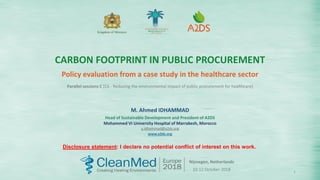 1
Kingdom of Morocco
M. Ahmed IDHAMMAD
Head of Sustainable Development and President of A2DS
Mohammed VI University Hospital of Marrakesh, Morocco
a.idhammad@a2ds.org
www.a2ds.org
CARBON FOOTPRINT IN PUBLIC PROCUREMENT
Policy evaluation from a case study in the healthcare sector
Nijmegen, Netherlands
10-12 October 2018
Parallel sessions C [C6 - Reducing the environmental impact of public procurement for healthcare]
Disclosure statement: I declare no potential conﬂict of interest on this work.
 