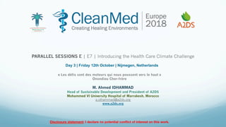 M. Ahmed IDHAMMAD
Head of Sustainable Development and President of A2DS
Mohammed VI University Hospital of Marrakesh, Morocco
a.idhammad@a2ds.org
www.a2ds.org
PARALLEL SESSIONS E | E7 | Introducing the Health Care Climate Challenge
Disclosure statement: I declare no potential conﬂict of interest on this work.
« Les défis sont des moteurs qui nous poussent vers le haut »
Onondieu Cher-frère
Day 3 | Friday 12th October | Nijmegen, Netherlands
 