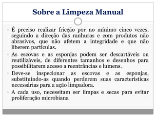 Sobre a Limpeza Manual
 É preciso realizar fricção por no mínimo cinco vezes,
seguindo a direção das ranhuras e com produtos não
abrasivos, que não afetem a integridade e que não
liberem partículas.
 As escovas e as esponjas podem ser descartáveis ou
reutilizáveis, de diferentes tamanhos e desenhos para
possibilitarem acesso a reentrâncias e lumens.
 Deve-se inspecionar as escovas e as esponjas,
substituindo-as quando perderem suas características
necessárias para a ação limpadora.
 A cada uso, necessitam ser limpas e secas para evitar
proliferação microbiana
 