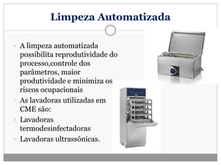 Limpeza Automatizada
 A limpeza automatizada
possibilita reprodutividade do
processo,controle dos
parâmetros, maior
produtividade e minimiza os
riscos ocupacionais
 As lavadoras utilizadas em
CME são:
 Lavadoras
termodesinfectadoras
 Lavadoras ultrassônicas.
 