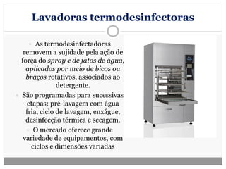 Lavadoras termodesinfectoras
 As termodesinfectadoras
removem a sujidade pela ação de
força do spray e de jatos de água,
aplicados por meio de bicos ou
braços rotativos, associados ao
detergente.
 São programadas para sucessivas
etapas: pré-lavagem com água
fria, ciclo de lavagem, enxágue,
desinfecção térmica e secagem.
 O mercado oferece grande
variedade de equipamentos, com
ciclos e dimensões variadas
 