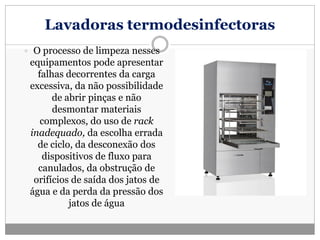 Lavadoras termodesinfectoras
 O processo de limpeza nesses
equipamentos pode apresentar
falhas decorrentes da carga
excessiva, da não possibilidade
de abrir pinças e não
desmontar materiais
complexos, do uso de rack
inadequado, da escolha errada
de ciclo, da desconexão dos
dispositivos de fluxo para
canulados, da obstrução de
orifícios de saída dos jatos de
água e da perda da pressão dos
jatos de água
 