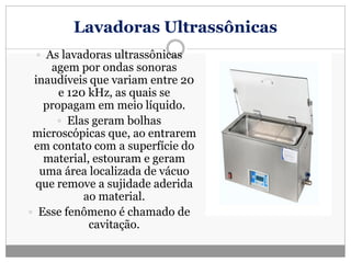 Lavadoras Ultrassônicas
 As lavadoras ultrassônicas
agem por ondas sonoras
inaudíveis que variam entre 20
e 120 kHz, as quais se
propagam em meio líquido.
 Elas geram bolhas
microscópicas que, ao entrarem
em contato com a superfície do
material, estouram e geram
uma área localizada de vácuo
que remove a sujidade aderida
ao material.
 Esse fenômeno é chamado de
cavitação.
 
