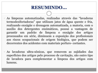 RESUMINDO...
 As limpezas automatizadas, realizadas através das “lavadoras
termodesifectadoras” que utilizam jatos de água quente e fria,
realizando enxágüe e drenagem automatizada, a maioria, com o
auxilio dos detergentes enzimáticos, possui a vantagem de
garantir um padrão de limpeza e enxágüe dos artigos
processados em série, diminuem a exposição dos profissionais
aos riscos ocupacionais de origem biológica, que podem ser
decorrentes dos acidentes com materiais perfuro- cortantes.
 As lavadoras ultra-sônicas, que removem as sujidades das
superfícies dos artigos pelo processo de cavitação, são outro tipo
de lavadora para complementar a limpeza dos artigos com
lumens.
 