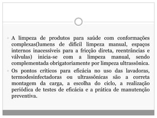  A limpeza de produtos para saúde com conformações
complexas(lumens de difícil limpeza manual, espaços
internos inacessíveis para a fricção direta, reentrâncias e
válvulas) inicia-se com a limpeza manual, sendo
complementada obrigatoriamente por limpeza ultrassônica.
 Os pontos críticos para eficácia no uso das lavadoras,
termodesinfectadoras ou ultrassônicas são a correta
montagem da carga, a escolha do ciclo, a realização
periódica de testes de eficácia e a prática de manutenção
preventiva.
 