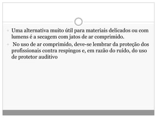  Uma alternativa muito útil para materiais delicados ou com
lumens é a secagem com jatos de ar comprimido.
 No uso de ar comprimido, deve-se lembrar da proteção dos
profissionais contra respingos e, em razão do ruído, do uso
de protetor auditivo
 
