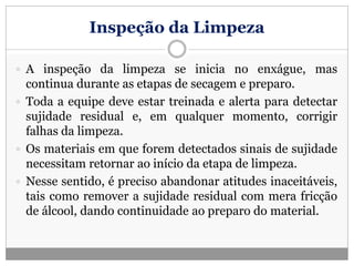 Inspeção da Limpeza
 A inspeção da limpeza se inicia no enxágue, mas
continua durante as etapas de secagem e preparo.
 Toda a equipe deve estar treinada e alerta para detectar
sujidade residual e, em qualquer momento, corrigir
falhas da limpeza.
 Os materiais em que forem detectados sinais de sujidade
necessitam retornar ao início da etapa de limpeza.
 Nesse sentido, é preciso abandonar atitudes inaceitáveis,
tais como remover a sujidade residual com mera fricção
de álcool, dando continuidade ao preparo do material.
 