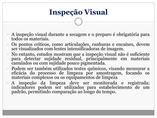 Inspeção Visual
 A inspeção visual durante a secagem e o preparo é obrigatória para
todos os materiais.
 Os pontos críticos, como articulações, ranhuras e encaixes, devem
ser visualizados com lentes intensificadoras de imagem.
 No entanto, estudos mostram que a inspeção visual não é suficiente
para detectar sujidade residual, principalmente em materiais
canulados ou com sujidade pouco pigmentada.
 Podem ser também utilizados testes químicos, visando mensurar a
eficácia do processo de limpeza por amostragem, focando os
materiais complexos ou os equipamentos de limpeza
 A inspeção da limpeza deve ser monitorada e registrada;
indicadores podem ser utilizados para estabelecimento de um
padrão, permitindo comparação ao longo do tempo.
 