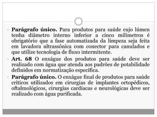  Parágrafo único. Para produtos para saúde cujo lúmen
tenha diâmetro interno inferior a cinco milímetros é
obrigatório que a fase automatizada da limpeza seja feita
em lavadora ultrassônica com conector para canulados e
que utilize tecnologia de fluxo intermitente.
 Art. 68 O enxágue dos produtos para saúde deve ser
realizado com água que atenda aos padrões de potabilidade
definidos em normatização específica.
 Parágrafo único. O enxágue final de produtos para saúde
críticos utilizados em cirurgias de implantes ortopédicos,
oftalmológicos, cirurgias cardíacas e neurológicas deve ser
realizado com água purificada.
 
