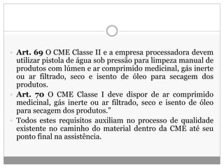  Art. 69 O CME Classe II e a empresa processadora devem
utilizar pistola de água sob pressão para limpeza manual de
produtos com lúmen e ar comprimido medicinal, gás inerte
ou ar filtrado, seco e isento de óleo para secagem dos
produtos.
 Art. 70 O CME Classe I deve dispor de ar comprimido
medicinal, gás inerte ou ar filtrado, seco e isento de óleo
para secagem dos produtos.”
 Todos estes requisitos auxiliam no processo de qualidade
existente no caminho do material dentro da CME até seu
ponto final na assistência.
 