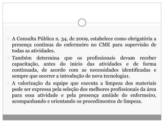  A Consulta Pública n. 34, de 2009, estabelece como obrigatória a
presença contínua do enfermeiro no CME para supervisão de
todas as atividades.
 Também determina que os profissionais devam receber
capacitação, antes do início das atividades e de forma
continuada, de acordo com as necessidades identificadas e
sempre que ocorrer a introdução de nova tecnologia1.
 A valorização da equipe que executa a limpeza dos materiais
pode ser expressa pela seleção dos melhores profissionais da área
para essa atividade e pela presença amiúde do enfermeiro,
acompanhando e orientando os procedimentos de limpeza.
 