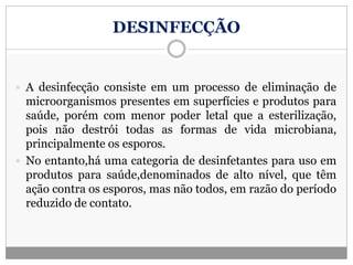 DESINFECÇÃO
 A desinfecção consiste em um processo de eliminação de
microorganismos presentes em superfícies e produtos para
saúde, porém com menor poder letal que a esterilização,
pois não destrói todas as formas de vida microbiana,
principalmente os esporos.
 No entanto,há uma categoria de desinfetantes para uso em
produtos para saúde,denominados de alto nível, que têm
ação contra os esporos, mas não todos, em razão do período
reduzido de contato.
 
