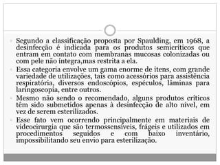  Segundo a classificação proposta por Spaulding, em 1968, a
desinfecção é indicada para os produtos semicríticos que
entram em contato com membranas mucosas colonizadas ou
com pele não íntegra,mas restrita a ela.
 Essa categoria envolve um gama enorme de itens, com grande
variedade de utilizações, tais como acessórios para assistência
respiratória, diversos endoscópios, espéculos, lâminas para
laringoscopia, entre outros.
 Mesmo não sendo o recomendado, alguns produtos críticos
têm sido submetidos apenas à desinfecção de alto nível, em
vez de serem esterilizados.
 Esse fato vem ocorrendo principalmente em materiais de
videocirurgia que são termossensíveis, frágeis e utilizados em
procedimentos seguidos e com baixo inventário,
impossibilitando seu envio para esterilização.
 