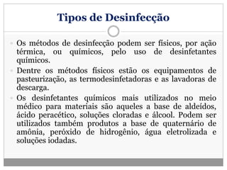 Tipos de Desinfecção
 Os métodos de desinfecção podem ser físicos, por ação
térmica, ou químicos, pelo uso de desinfetantes
químicos.
 Dentre os métodos físicos estão os equipamentos de
pasteurização, as termodesinfetadoras e as lavadoras de
descarga.
 Os desinfetantes químicos mais utilizados no meio
médico para materiais são aqueles a base de aldeídos,
ácido peracético, soluções cloradas e álcool. Podem ser
utilizados também produtos a base de quaternário de
amônia, peróxido de hidrogênio, água eletrolizada e
soluções iodadas.
 