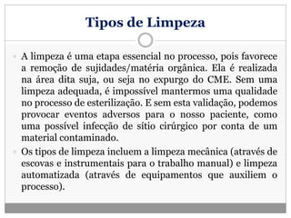 Tipos de Limpeza
 A limpeza é uma etapa essencial no processo, pois favorece
a remoção de sujidades/matéria orgânica. Ela é realizada
na área dita suja, ou seja no expurgo do CME. Sem uma
limpeza adequada, é impossível mantermos uma qualidade
no processo de esterilização. E sem esta validação, podemos
provocar eventos adversos para o nosso paciente, como
uma possível infecção de sítio cirúrgico por conta de um
material contaminado.
 Os tipos de limpeza incluem a limpeza mecânica (através de
escovas e instrumentais para o trabalho manual) e limpeza
automatizada (através de equipamentos que auxiliem o
processo).
 