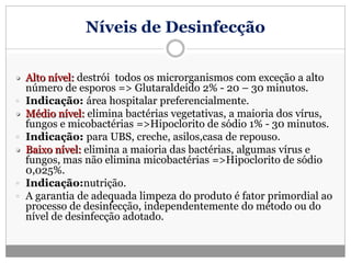 Níveis de Desinfecção
 Alto nível: destrói todos os microrganismos com exceção a alto
número de esporos => Glutaraldeído 2% - 20 – 30 minutos.
 Indicação: área hospitalar preferencialmente.
 Médio nível: elimina bactérias vegetativas, a maioria dos vírus,
fungos e micobactérias =>Hipoclorito de sódio 1% - 30 minutos.
 Indicação: para UBS, creche, asilos,casa de repouso.
 Baixo nível: elimina a maioria das bactérias, algumas vírus e
fungos, mas não elimina micobactérias =>Hipoclorito de sódio
0,025%.
 Indicação:nutrição.
 A garantia de adequada limpeza do produto é fator primordial ao
processo de desinfecção, independentemente do método ou do
nível de desinfecção adotado.
 