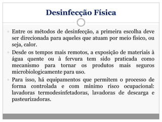 Desinfecção Física
 Entre os métodos de desinfecção, a primeira escolha deve
ser direcionada para aqueles que atuam por meio físico, ou
seja, calor.
 Desde os tempos mais remotos, a exposição de materiais à
água quente ou à fervura tem sido praticada como
mecanismo para tornar os produtos mais seguros
microbiologicamente para uso.
 Para isso, há equipamentos que permitem o processo de
forma controlada e com mínimo risco ocupacional:
lavadoras termodesinfetadoras, lavadoras de descarga e
pasteurizadoras.
 