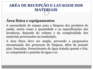 ARÉA DE RECEPÇÃO E LAVAGEM DOS
MATERIAIS
 Área física e equipamentos
 A necessidade de espaço para a limpeza dos produtos de
saúde, assim como a quantidade e as especificações das
lavadoras, depende do volume e da complexidade dos
materiais processados na instituição.
 A área física deve ser ampla, prevendo a progressiva
mecanização dos processos de limpeza, além de possuir
pias, bancadas, fornecimento de água tratada quente e fria,
ar comprimido e pistolas de água e ar.
 