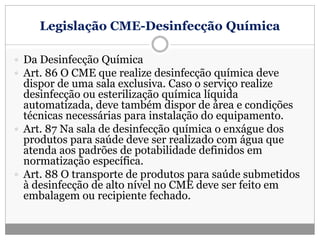 Legislação CME-Desinfecção Química
 Da Desinfecção Química
 Art. 86 O CME que realize desinfecção química deve
dispor de uma sala exclusiva. Caso o serviço realize
desinfecção ou esterilização química líquida
automatizada, deve também dispor de área e condições
técnicas necessárias para instalação do equipamento.
 Art. 87 Na sala de desinfecção química o enxágue dos
produtos para saúde deve ser realizado com água que
atenda aos padrões de potabilidade definidos em
normatização específica.
 Art. 88 O transporte de produtos para saúde submetidos
à desinfecção de alto nível no CME deve ser feito em
embalagem ou recipiente fechado.
 