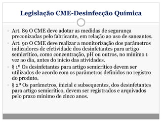 Legislação CME-Desinfecção Química
 Art. 89 O CME deve adotar as medidas de segurança
preconizadas pelo fabricante, em relação ao uso de saneantes.
 Art. 90 O CME deve realizar a monitorização dos parâmetros
indicadores de efetividade dos desinfetantes para artigo
semicrítico, como concentração, pH ou outros, no mínimo 1
vez ao dia, antes do inicio das atividades.
 § 1º Os desinfetantes para artigo semicrítico devem ser
utilizados de acordo com os parâmetros definidos no registro
do produto.
 § 2º Os parâmetros, inicial e subsequentes, dos desinfetantes
para artigo semicrítico, devem ser registrados e arquivados
pelo prazo mínimo de cinco anos.
 